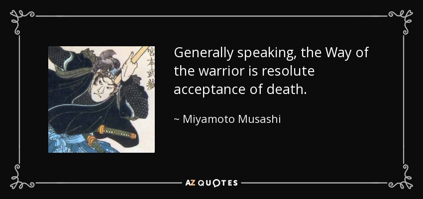 Generally speaking, the Way of the warrior is resolute acceptance of death. - Miyamoto Musashi