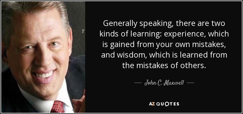 Generally speaking, there are two kinds of learning: experience, which is gained from your own mistakes, and wisdom, which is learned from the mistakes of others. - John C. Maxwell