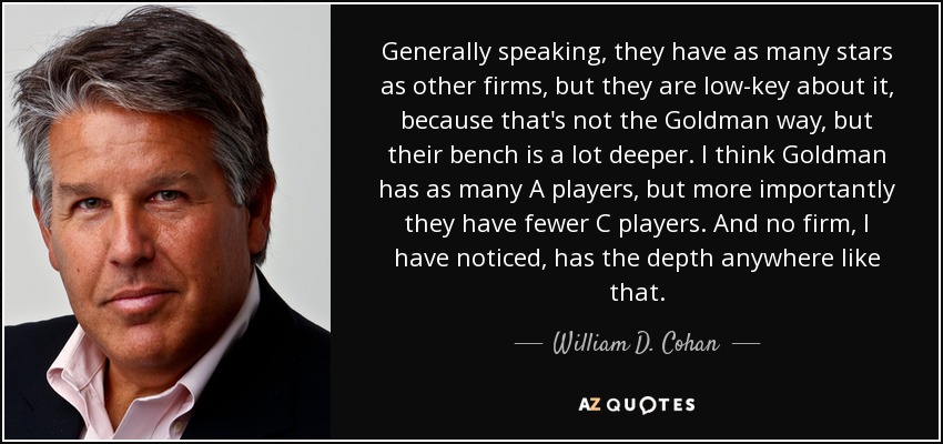 Generally speaking, they have as many stars as other firms, but they are low-key about it, because that's not the Goldman way, but their bench is a lot deeper. I think Goldman has as many A players, but more importantly they have fewer C players. And no firm, I have noticed, has the depth anywhere like that. - William D. Cohan