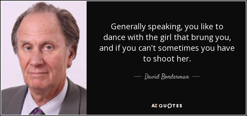 Generally speaking, you like to dance with the girl that brung you, and if you can't sometimes you have to shoot her. - David Bonderman