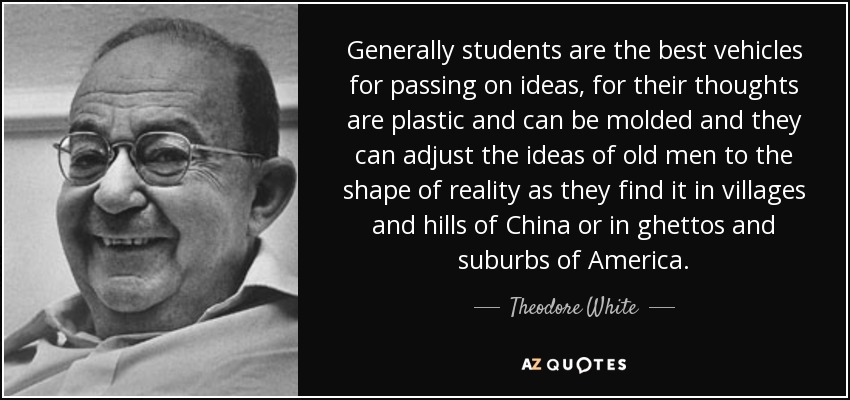 Generally students are the best vehicles for passing on ideas, for their thoughts are plastic and can be molded and they can adjust the ideas of old men to the shape of reality as they find it in villages and hills of China or in ghettos and suburbs of America. - Theodore White
