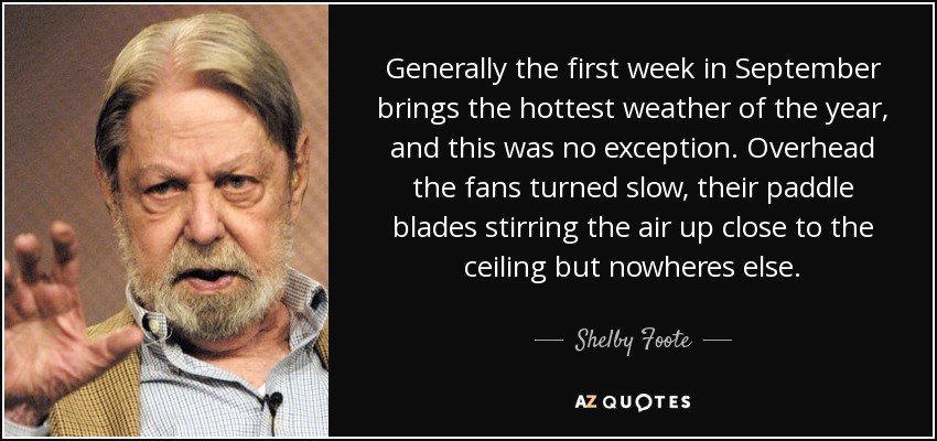 Generally the first week in September brings the hottest weather of the year, and this was no exception. Overhead the fans turned slow, their paddle blades stirring the air up close to the ceiling but nowheres else. - Shelby Foote
