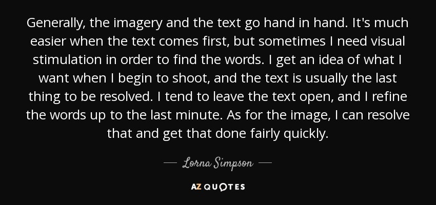 Generally, the imagery and the text go hand in hand. It's much easier when the text comes first, but sometimes I need visual stimulation in order to find the words. I get an idea of what I want when I begin to shoot, and the text is usually the last thing to be resolved. I tend to leave the text open, and I refine the words up to the last minute. As for the image, I can resolve that and get that done fairly quickly. - Lorna Simpson