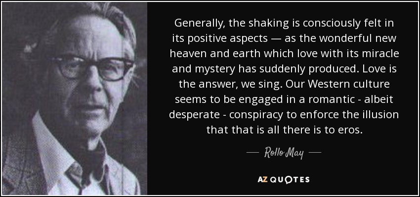 Generally, the shaking is consciously felt in its positive aspects — as the wonderful new heaven and earth which love with its miracle and mystery has suddenly produced. Love is the answer, we sing. Our Western culture seems to be engaged in a romantic - albeit desperate - conspiracy to enforce the illusion that that is all there is to eros. - Rollo May