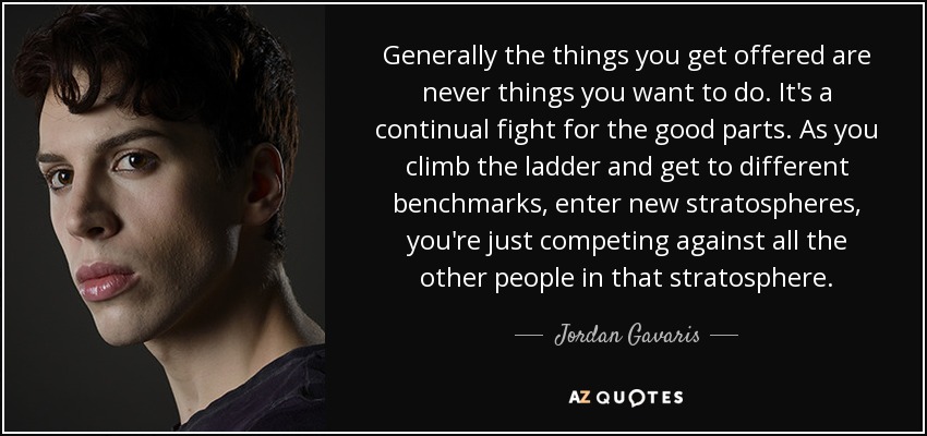 Generally the things you get offered are never things you want to do. It's a continual fight for the good parts. As you climb the ladder and get to different benchmarks, enter new stratospheres, you're just competing against all the other people in that stratosphere. - Jordan Gavaris