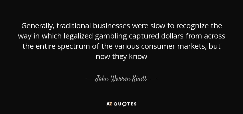 Generally, traditional businesses were slow to recognize the way in which legalized gambling captured dollars from across the entire spectrum of the various consumer markets, but now they know - John Warren Kindt