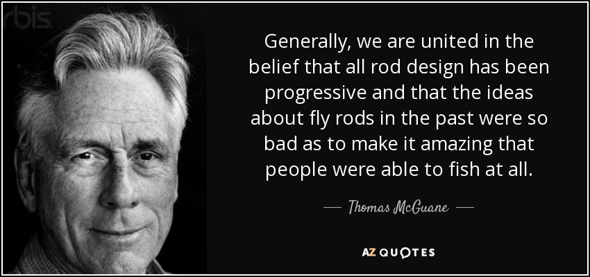 Generally, we are united in the belief that all rod design has been progressive and that the ideas about fly rods in the past were so bad as to make it amazing that people were able to fish at all. - Thomas McGuane
