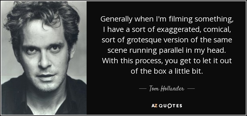 Generally when I'm filming something, I have a sort of exaggerated, comical, sort of grotesque version of the same scene running parallel in my head. With this process, you get to let it out of the box a little bit. - Tom Hollander