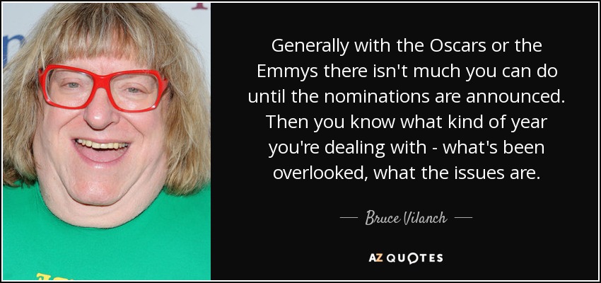 Generally with the Oscars or the Emmys there isn't much you can do until the nominations are announced. Then you know what kind of year you're dealing with - what's been overlooked, what the issues are. - Bruce Vilanch