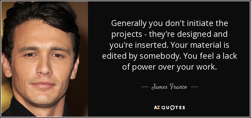 Generally you don't initiate the projects - they're designed and you're inserted. Your material is edited by somebody. You feel a lack of power over your work. - James Franco