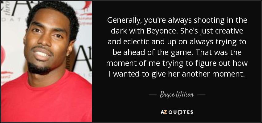 Generally, you're always shooting in the dark with Beyonce. She's just creative and eclectic and up on always trying to be ahead of the game. That was the moment of me trying to figure out how I wanted to give her another moment. - Bryce Wilson