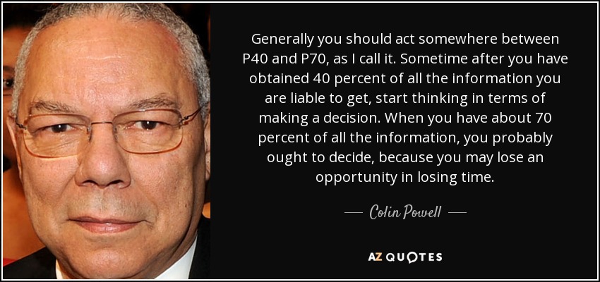 Generally you should act somewhere between P40 and P70, as I call it. Sometime after you have obtained 40 percent of all the information you are liable to get, start thinking in terms of making a decision. When you have about 70 percent of all the information, you probably ought to decide, because you may lose an opportunity in losing time. - Colin Powell