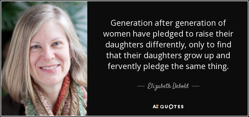 Generation after generation of women have pledged to raise their daughters differently, only to find that their daughters grow up and fervently pledge the same thing. - Elizabeth Debold