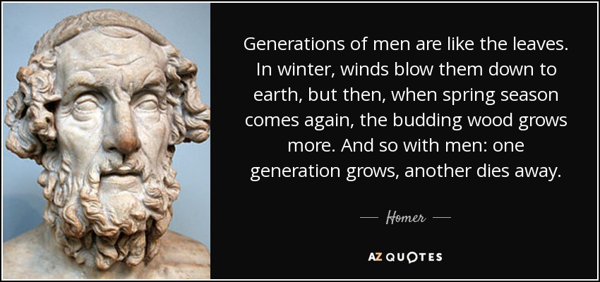 Generations of men are like the leaves. In winter, winds blow them down to earth, but then, when spring season comes again, the budding wood grows more. And so with men: one generation grows, another dies away. - Homer
