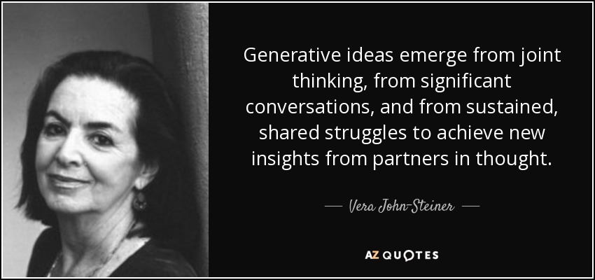 Generative ideas emerge from joint thinking, from significant conversations, and from sustained, shared struggles to achieve new insights from partners in thought. - Vera John-Steiner