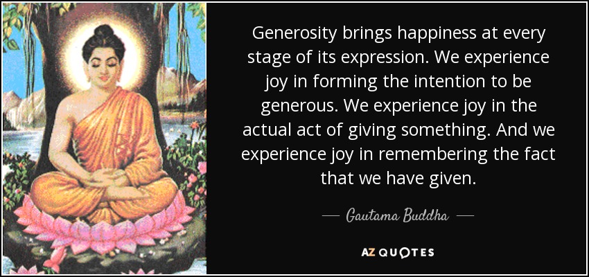 Generosity brings happiness at every stage of its expression. We experience joy in forming the intention to be generous. We experience joy in the actual act of giving something. And we experience joy in remembering the fact that we have given. - Gautama Buddha
