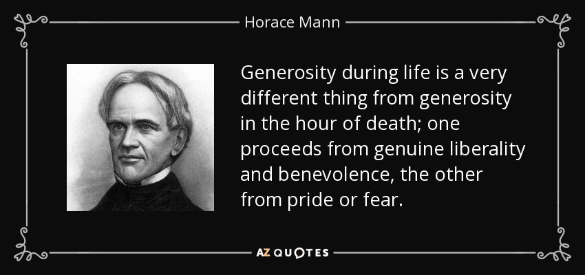 Generosity during life is a very different thing from generosity in the hour of death; one proceeds from genuine liberality and benevolence, the other from pride or fear. - Horace Mann