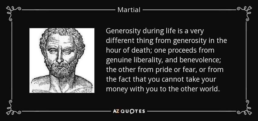 Generosity during life is a very different thing from generosity in the hour of death; one proceeds from genuine liberality, and benevolence; the other from pride or fear, or from the fact that you cannot take your money with you to the other world. - Martial