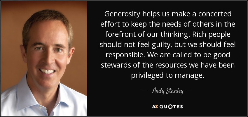 Generosity helps us make a concerted effort to keep the needs of others in the forefront of our thinking. Rich people should not feel guilty, but we should feel responsible. We are called to be good stewards of the resources we have been privileged to manage. - Andy Stanley