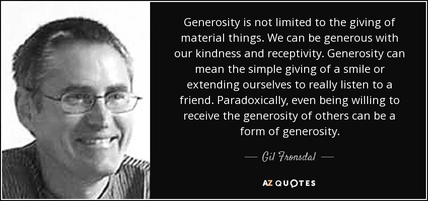 Generosity is not limited to the giving of material things. We can be generous with our kindness and receptivity. Generosity can mean the simple giving of a smile or extending ourselves to really listen to a friend. Paradoxically, even being willing to receive the generosity of others can be a form of generosity. - Gil Fronsdal