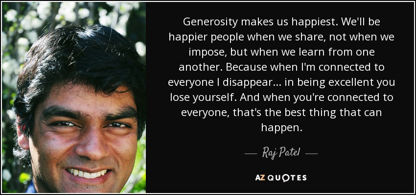 Generosity makes us happiest. We'll be happier people when we share, not when we impose, but when we learn from one another. Because when I'm connected to everyone I disappear... in being excellent you lose yourself. And when you're connected to everyone, that's the best thing that can happen. - Raj Patel