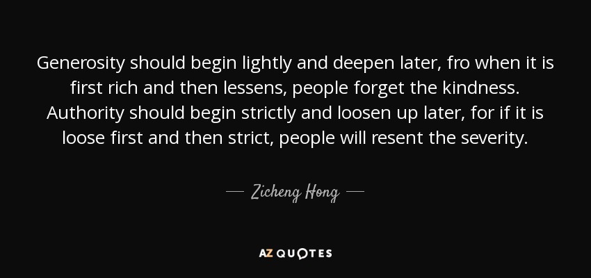 Generosity should begin lightly and deepen later, fro when it is first rich and then lessens, people forget the kindness. Authority should begin strictly and loosen up later, for if it is loose first and then strict, people will resent the severity. - Zicheng Hong