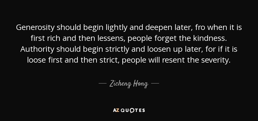 Generosity should begin lightly and deepen later, fro when it is first rich and then lessens, people forget the kindness. Authority should begin strictly and loosen up later, for if it is loose first and then strict, people will resent the severity. - Zicheng Hong