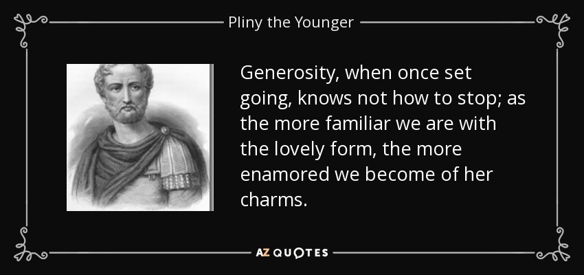 Generosity, when once set going, knows not how to stop; as the more familiar we are with the lovely form, the more enamored we become of her charms. - Pliny the Younger