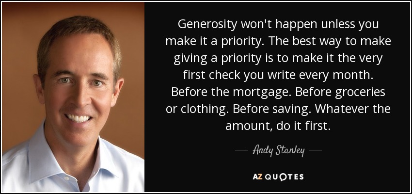 Generosity won't happen unless you make it a priority. The best way to make giving a priority is to make it the very first check you write every month. Before the mortgage. Before groceries or clothing. Before saving. Whatever the amount, do it first. - Andy Stanley