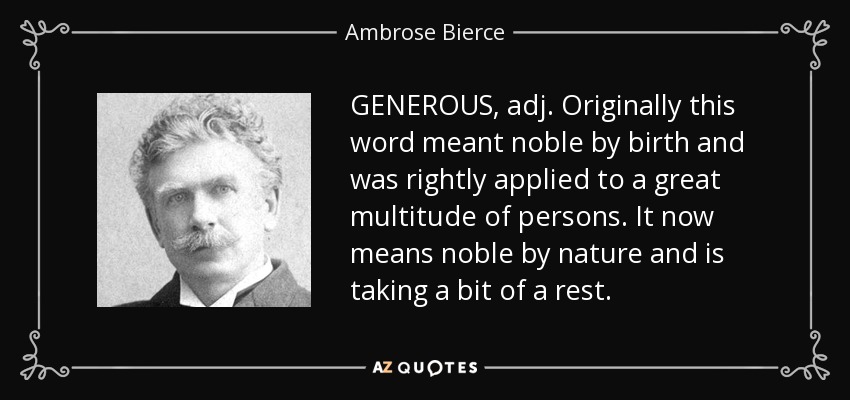 GENEROUS, adj. Originally this word meant noble by birth and was rightly applied to a great multitude of persons. It now means noble by nature and is taking a bit of a rest. - Ambrose Bierce