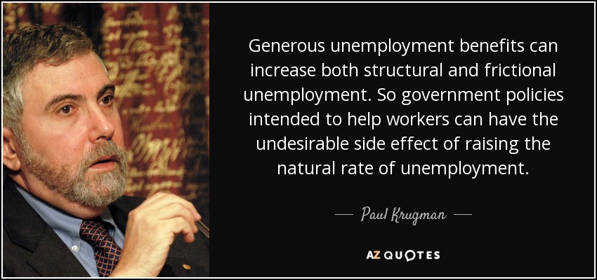 Generous unemployment benefits can increase both structural and frictional unemployment. So government policies intended to help workers can have the undesirable side effect of raising the natural rate of unemployment. - Paul Krugman