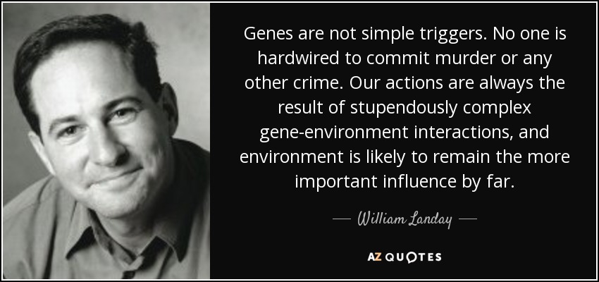 Genes are not simple triggers. No one is hardwired to commit murder or any other crime. Our actions are always the result of stupendously complex gene-environment interactions, and environment is likely to remain the more important influence by far. - William Landay