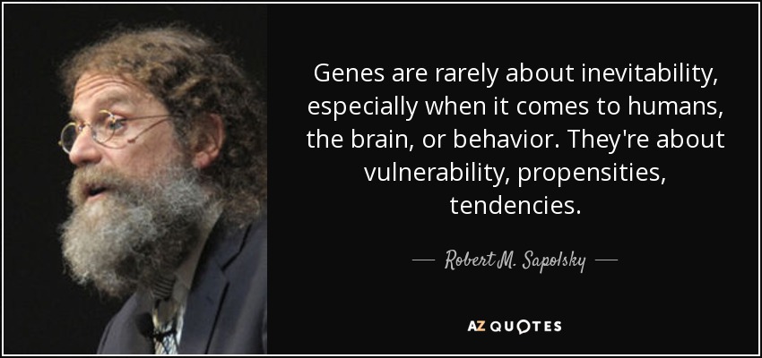 Genes are rarely about inevitability, especially when it comes to humans, the brain, or behavior. They're about vulnerability, propensities, tendencies. - Robert M. Sapolsky
