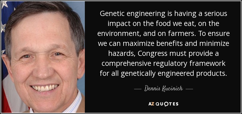 Genetic engineering is having a serious impact on the food we eat, on the environment, and on farmers. To ensure we can maximize benefits and minimize hazards, Congress must provide a comprehensive regulatory framework for all genetically engineered products. - Dennis Kucinich