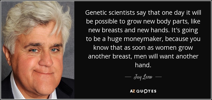 Genetic scientists say that one day it will be possible to grow new body parts, like new breasts and new hands. It's going to be a huge moneymaker, because you know that as soon as women grow another breast, men will want another hand. - Jay Leno