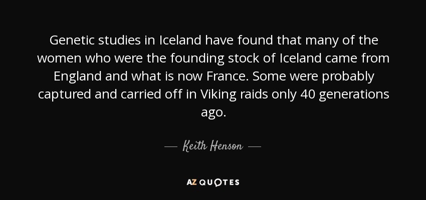 Genetic studies in Iceland have found that many of the women who were the founding stock of Iceland came from England and what is now France. Some were probably captured and carried off in Viking raids only 40 generations ago. - Keith Henson