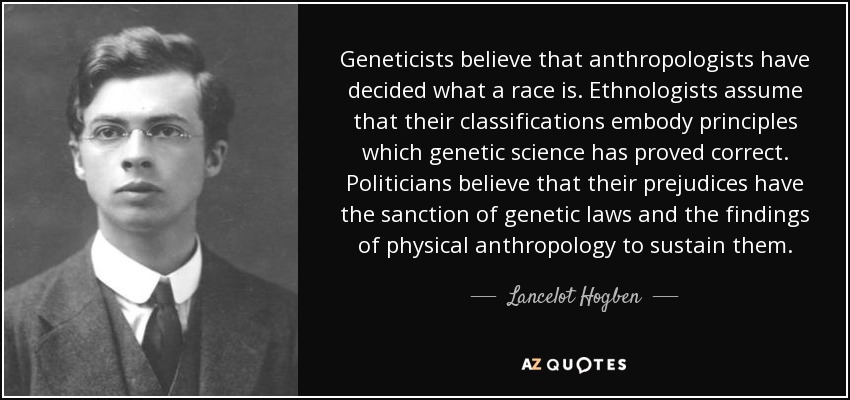 Geneticists believe that anthropologists have decided what a race is. Ethnologists assume that their classifications embody principles which genetic science has proved correct. Politicians believe that their prejudices have the sanction of genetic laws and the findings of physical anthropology to sustain them. - Lancelot Hogben