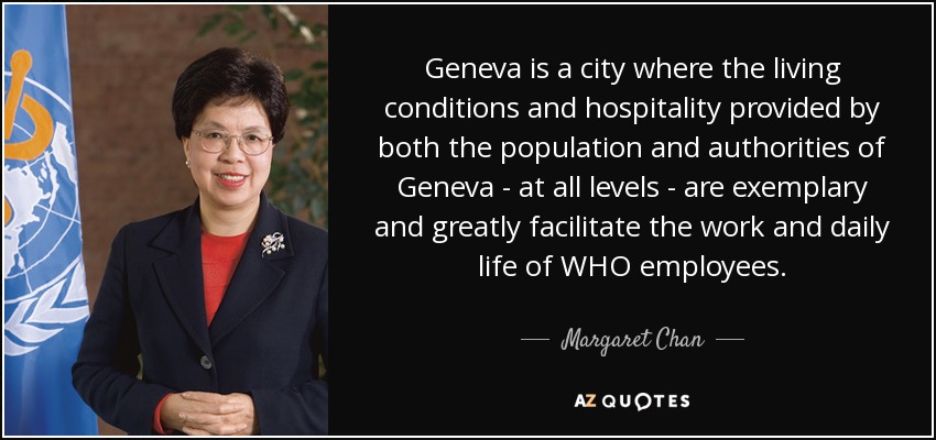 Geneva is a city where the living conditions and hospitality provided by both the population and authorities of Geneva - at all levels - are exemplary and greatly facilitate the work and daily life of WHO employees. - Margaret Chan