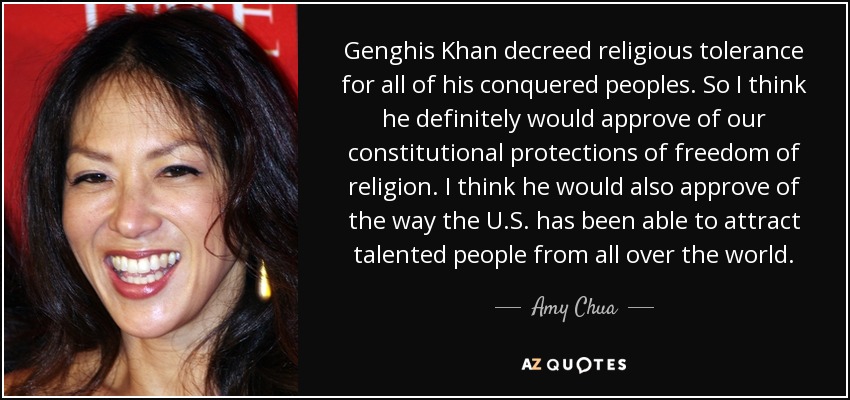Genghis Khan decreed religious tolerance for all of his conquered peoples. So I think he definitely would approve of our constitutional protections of freedom of religion. I think he would also approve of the way the U.S. has been able to attract talented people from all over the world. - Amy Chua