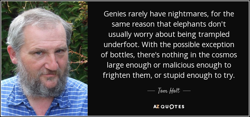 Genies rarely have nightmares, for the same reason that elephants don't usually worry about being trampled underfoot. With the possible exception of bottles, there's nothing in the cosmos large enough or malicious enough to frighten them, or stupid enough to try. - Tom Holt