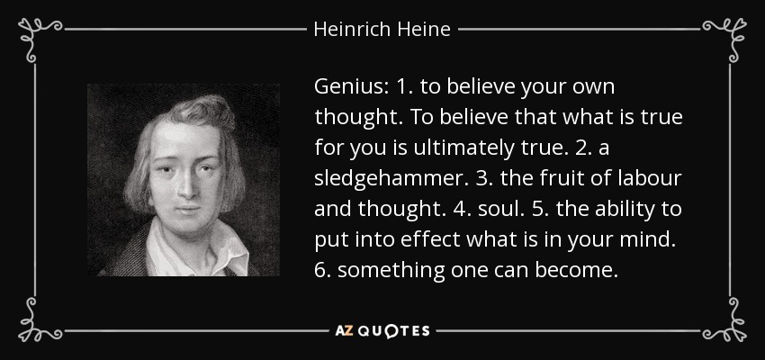 Genius: 1. to believe your own thought. To believe that what is true for you is ultimately true. 2. a sledgehammer. 3. the fruit of labour and thought. 4. soul. 5. the ability to put into effect what is in your mind. 6. something one can become. - Heinrich Heine