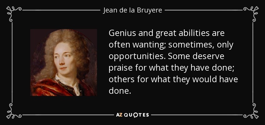 Genius and great abilities are often wanting; sometimes, only opportunities. Some deserve praise for what they have done; others for what they would have done. - Jean de la Bruyere