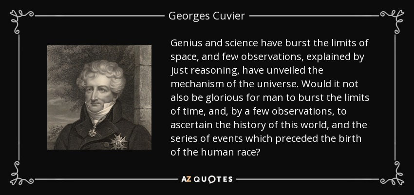 Genius and science have burst the limits of space, and few observations, explained by just reasoning, have unveiled the mechanism of the universe. Would it not also be glorious for man to burst the limits of time, and, by a few observations, to ascertain the history of this world, and the series of events which preceded the birth of the human race? - Georges Cuvier