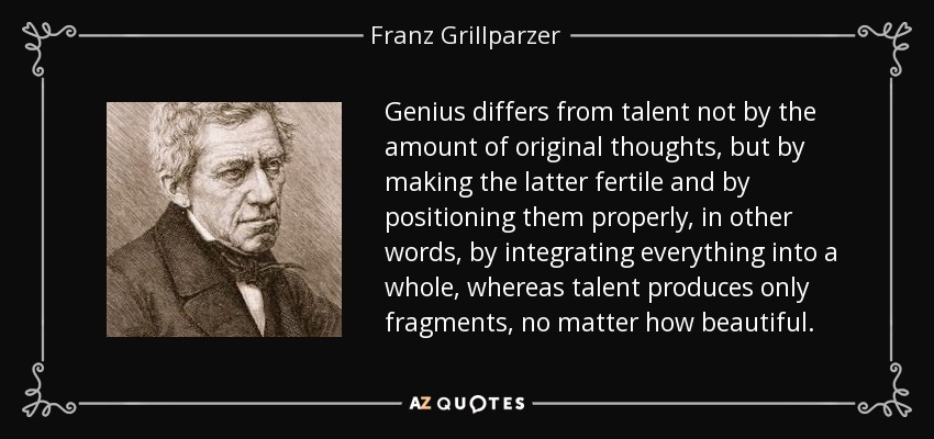 Genius differs from talent not by the amount of original thoughts, but by making the latter fertile and by positioning them properly, in other words, by integrating everything into a whole, whereas talent produces only fragments, no matter how beautiful. - Franz Grillparzer