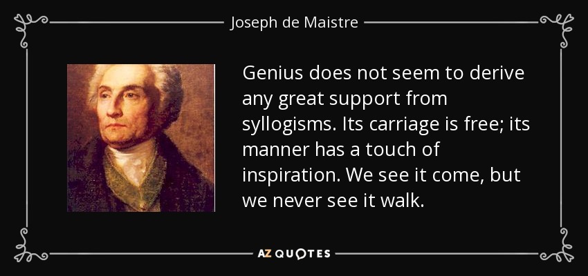 Genius does not seem to derive any great support from syllogisms. Its carriage is free; its manner has a touch of inspiration. We see it come, but we never see it walk. - Joseph de Maistre
