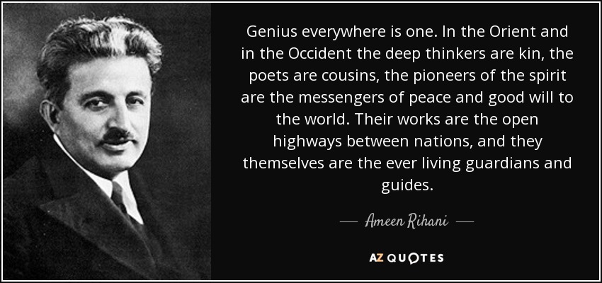 Genius everywhere is one. In the Orient and in the Occident the deep thinkers are kin, the poets are cousins, the pioneers of the spirit are the messengers of peace and good will to the world. Their works are the open highways between nations, and they themselves are the ever living guardians and guides. - Ameen Rihani