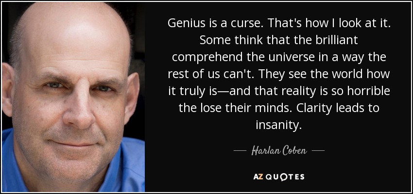 Genius is a curse. That's how I look at it. Some think that the brilliant comprehend the universe in a way the rest of us can't. They see the world how it truly is—and that reality is so horrible the lose their minds. Clarity leads to insanity. - Harlan Coben