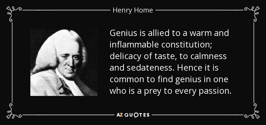 Genius is allied to a warm and inflammable constitution; delicacy of taste, to calmness and sedateness. Hence it is common to find genius in one who is a prey to every passion. - Henry Home, Lord Kames