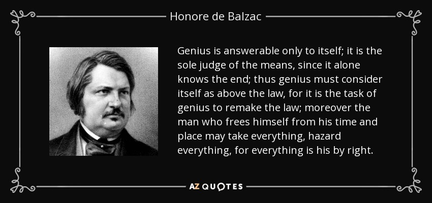 Genius is answerable only to itself; it is the sole judge of the means, since it alone knows the end; thus genius must consider itself as above the law, for it is the task of genius to remake the law; moreover the man who frees himself from his time and place may take everything, hazard everything, for everything is his by right. - Honore de Balzac