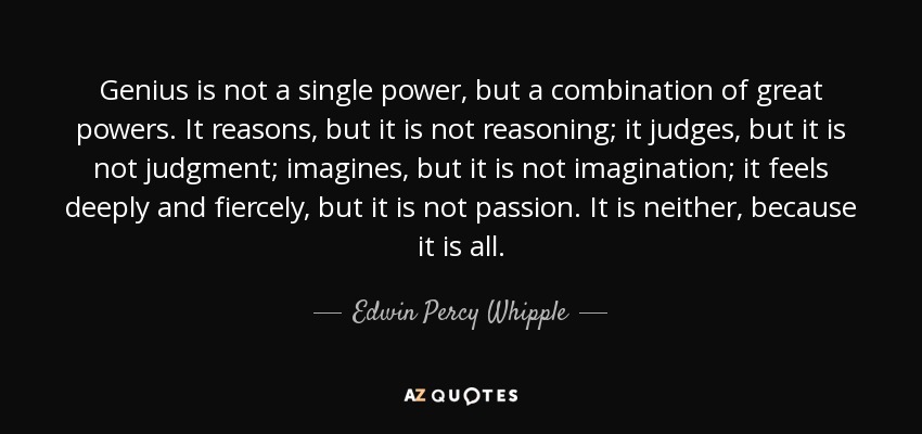 Genius is not a single power, but a combination of great powers. It reasons, but it is not reasoning; it judges, but it is not judgment; imagines, but it is not imagination; it feels deeply and fiercely, but it is not passion. It is neither, because it is all. - Edwin Percy Whipple